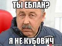 ты еблан? я не кубович