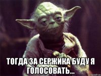  тогда за сержика буду я голосовать...