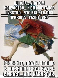школа... а потом искусство... и во мне такое чувство... что все это для прикола... разве так? скажите, люди. что же в жизни прежде будет: смысл... или кавардак.