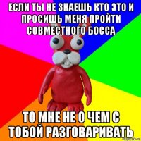 если ты не знаешь кто это и просишь меня пройти совместного босса то мне не о чем с тобой разговаривать