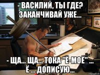 - василий, ты где? заканчивай уже... - ща... ща... тока "ё-моё" ... ё ... дописую...