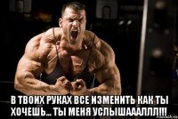  в твоих руках все изменить как ты хочешь... ты меня услышаааллл!!!