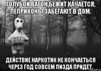голубой вагон бежит качается, леприконы забегают в дом. действие наркотик не кончаеться через год совсем пизда придёт.