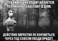 голубой вагон спешит качается, леприконы забегают в дом. действие наркотик не кончаеться, через год совсем пизда придёт.