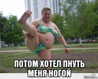  потом хотел пнуть меня ногой