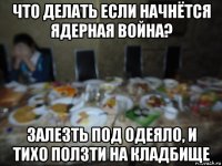 что делать если начнётся ядерная война? залезть под одеяло, и тихо ползти на кладбище