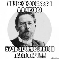 апчееххх,ооффф ( а.п.чехов) будь здоров , антон павлович !!!!