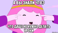 а вы знали что? что даше не нужно делать уроки