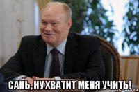  сань, ну хватит меня учить!