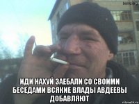  иди нахуй заебали со своими беседами всякие влады авдеевы добавляют