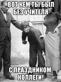 вот кем ты был без учителя с праздником, коллеги!