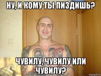 ну, и кому ты пиздишь? чувилу, чувилу или чувилу?