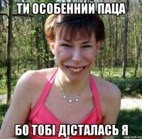 ти особенний паца бо тобі дісталась я