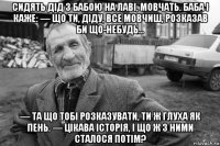 сидять дід з бабою на лаві, мовчать. баба і каже: — що ти, діду, все мовчиш, розказав би що-небудь… — та що тобі розказувати, ти ж глуха як пень. — цікава історія, і що ж з ними сталося потім?