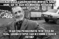 сидять дід з бабою на лаві, мовчать. баба і каже: що ти, діду, все мовчиш, розказав би що-небудь… — та що тобі розказувати, ти ж глуха як пень.- цікава історія, і що ж з ними сталося потім?