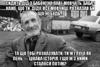 сидять дід з бабою на лаві, мовчать. баба і каже: що ти, діду, все мовчиш, розказав би що-небудь… — та що тобі розказувати, ти ж глуха як пень.— цікава історія, і що ж з ними сталося потім?