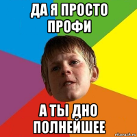 да я просто профи а ты дно полнейшее