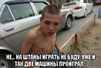  не... на штаны играть не буду, уже и так две машины проиграл...