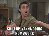  shut up. yanna doing homework