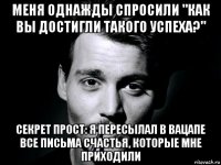 меня однажды спросили "как вы достигли такого успеха?" секрет прост: я пересылал в вацапе все письма счастья, которые мне приходили