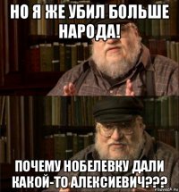 но я же убил больше народа! почему нобелевку дали какой-то алексиевич???