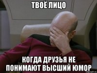 твоё лицо когда друзья не понимают высший юмор