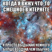 когда я вижу что-то смешное в итернете я просто выдыхаю немного болше воздуха чем обычно