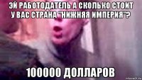 эй работодатель а сколько стоит у вас страна "нижняя империя"? 100000 долларов