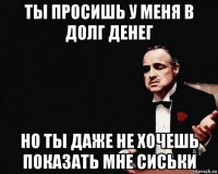 ты просишь у меня в долг денег но ты даже не хочешь показать мне сиськи