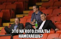  это на кого,сука,ты намекаешь?