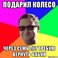 подарил колесо через семь лет требую вернуть бабки