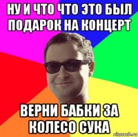 ну и что что это был подарок на концерт верни бабки за колесо сука