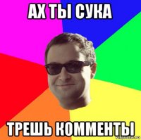 ах ты сука трешь комменты