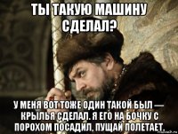 ты такую машину сделал? у меня вот тоже один такой был — крылья сделал. я его на бочку с порохом посадил, пущай полетает.