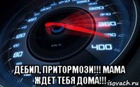  дебил, притормози!!! мама ждет тебя дома!!!
