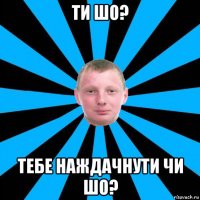 ти шо? тебе наждачнути чи шо?