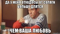 да у меня отходосы от соляги больше длятся чем ваша любовь