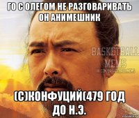 го с олегом не разговаривать он анимешник (с)конфуций(479 год до н.э.