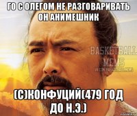 го с олегом не разговаривать он анимешник (с)конфуций(479 год до н.э.)