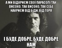 а ми відкриєм свої парасолі так високо, так високо, так себе накриєм від біди, від горя і буде добре, буде добре нам