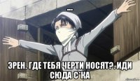 ... эрен. где тебя черти носят?. иди сюда с*ка