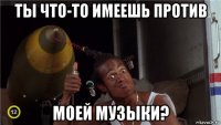 ты что-то имеешь против моей музыки?