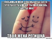 любимый мой. спасибо тебе за то, что ты есть у меня. ты моя жизнь, счастье мое твоя жена регишка