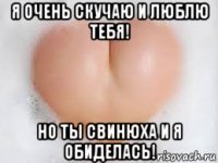 я очень скучаю и люблю тебя! но ты свинюха и я обиделась!