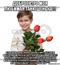 доброе утро моя любимая танюшенька!!! я тебя очень очень сильно люблю ,и жить без тебя не могу,ты дороже всего на свете ,и прекрасней никого нету!!!! прости пожалуйста что я тебя обидел! я так хочу чтобы мы никогда не ссорились и понимали друг друга.и были примерной семьёй!!!!))) я тебя обожаю *****