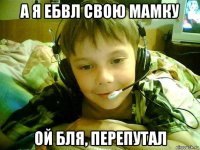 а я ебвл свою мамку ой бля, перепутал