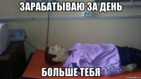 зарабатываю за день больше тебя