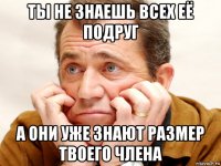 ты не знаешь всех её подруг а они уже знают размер твоего члена
