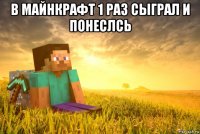 в майнкрафт 1 раз сыграл и понеслсь 