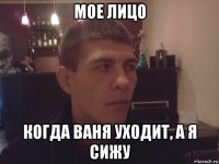 мое лицо когда ваня уходит, а я сижу